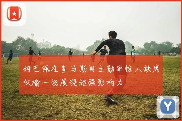 姆巴佩在皇马期间出勤率惊人缺席仅输一场展现超强影响力