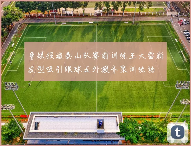 鲁媒报道泰山队赛前训练王大雷新发型吸引眼球五外援齐聚训练场