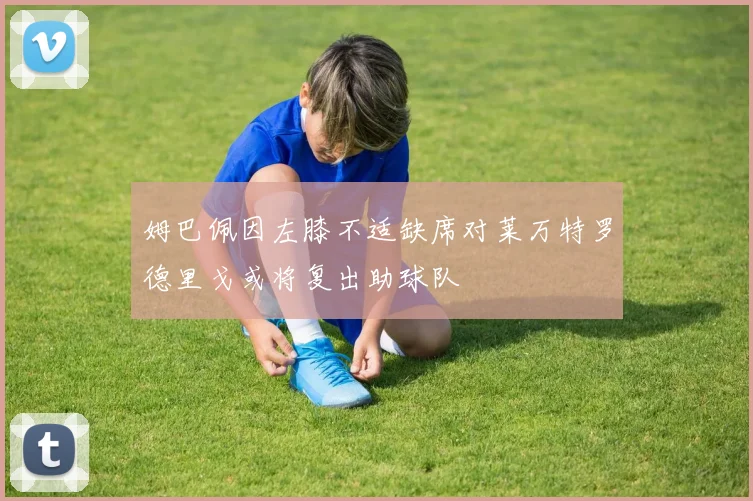 姆巴佩因左膝不适缺席对莱万特罗德里戈或将复出助球队