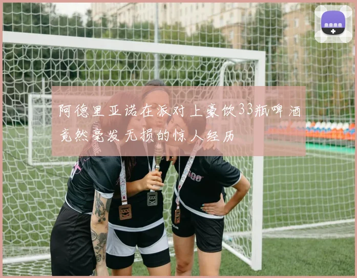 阿德里亚诺在派对上豪饮33瓶啤酒竟然毫发无损的惊人经历