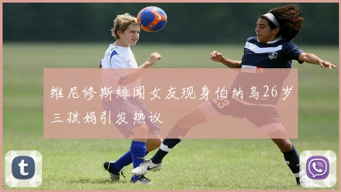 维尼修斯绯闻女友现身伯纳乌26岁三孩妈引发热议