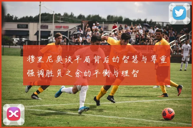 穆里尼奥谈平局背后的智慧与尊重强调胜负之余的平衡与理智