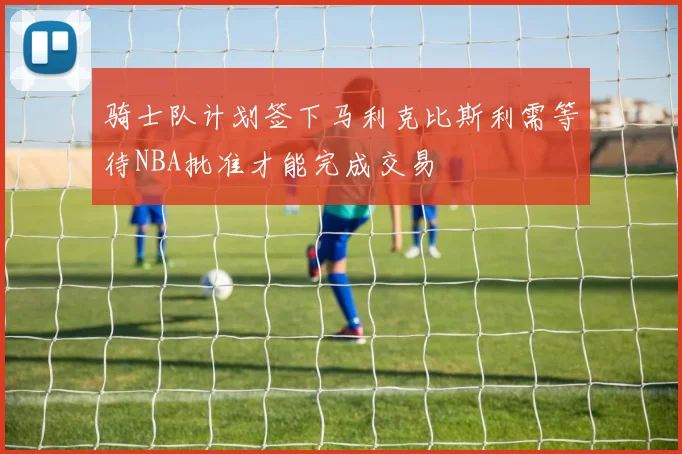 骑士队计划签下马利克比斯利需等待NBA批准才能完成交易