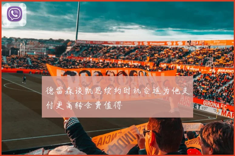 德雷森谈凯恩续约时机合适为他支付更高转会费值得