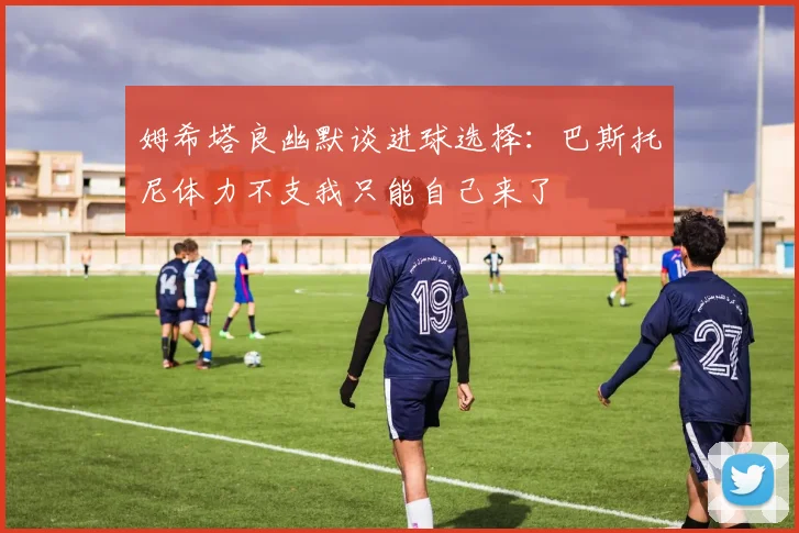 姆希塔良幽默谈进球选择：巴斯托尼体力不支我只能自己来了