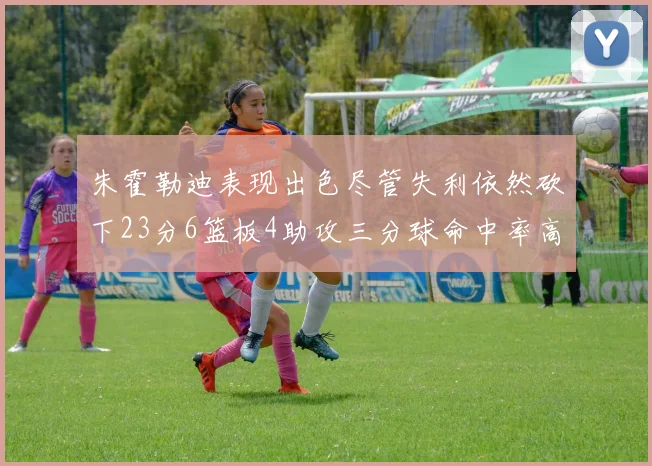 朱霍勒迪表现出色尽管失利依然砍下23分6篮板4助攻三分球命中率高达50
