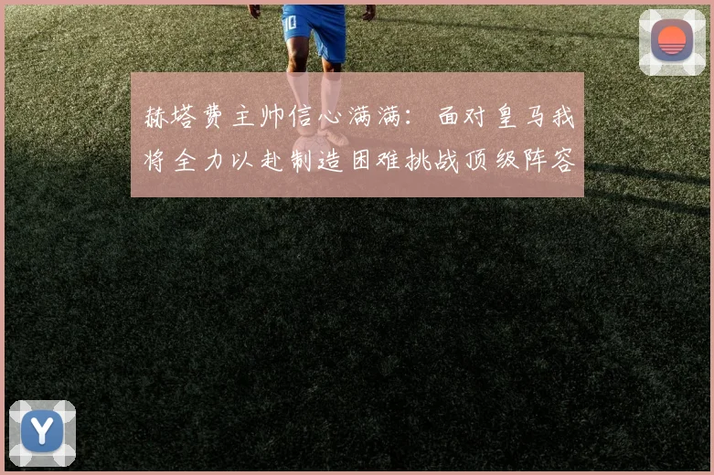 赫塔费主帅信心满满：面对皇马我将全力以赴制造困难挑战顶级阵容