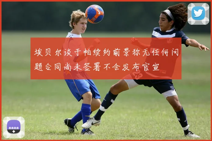埃贝尔谈于帕续约前景称无任何问题合同尚未签署不会发布官宣