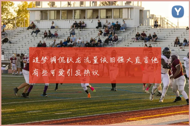 追梦调侃狄龙流量依旧强大直言他有些可爱引发热议