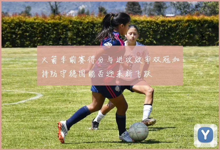 火箭季前赛得分与进攻效率双冠加持防守稳固能否迎来新飞跃