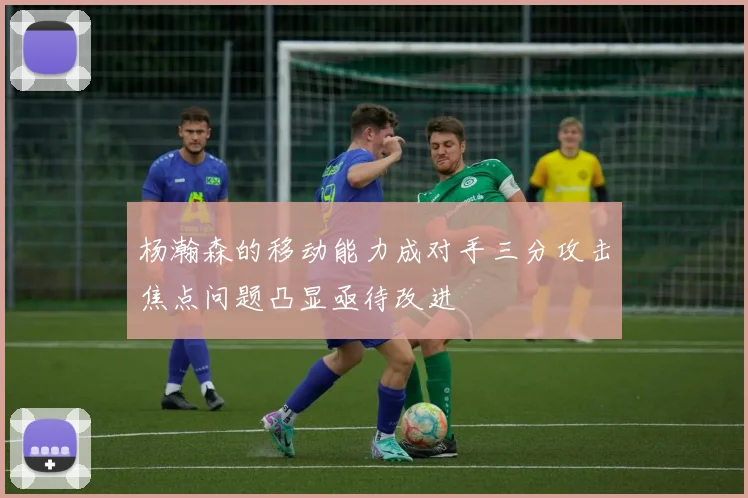 杨瀚森的移动能力成对手三分攻击焦点问题凸显亟待改进