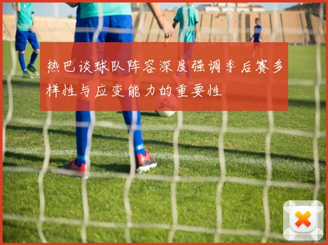 热巴谈球队阵容深度强调季后赛多样性与应变能力的重要性
