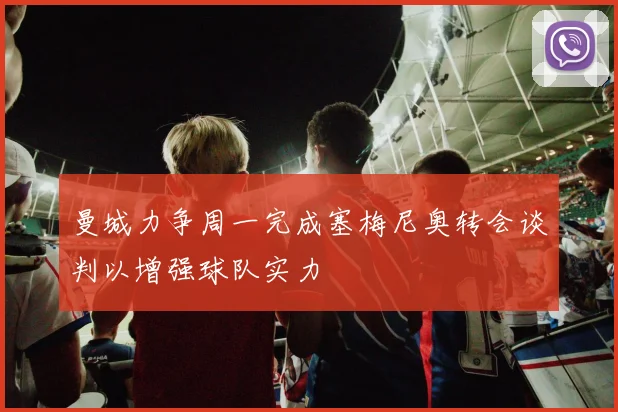 曼城力争周一完成塞梅尼奥转会谈判以增强球队实力