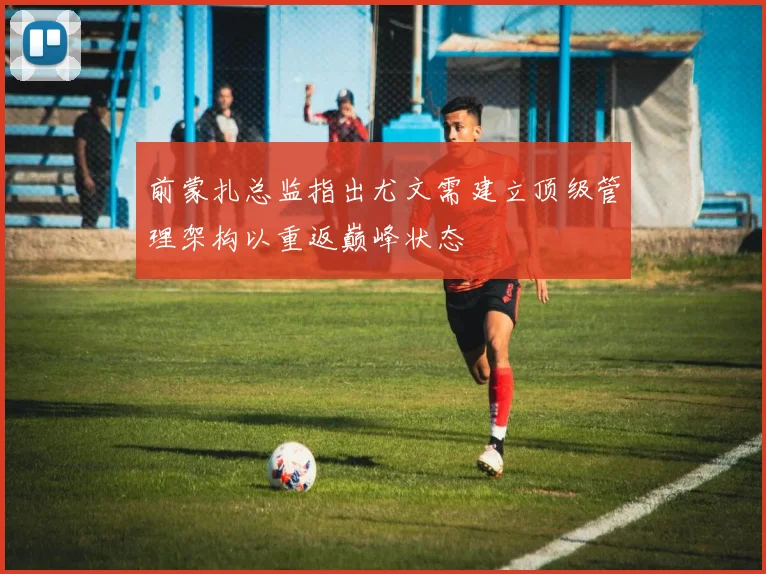 前蒙扎总监指出尤文需建立顶级管理架构以重返巅峰状态