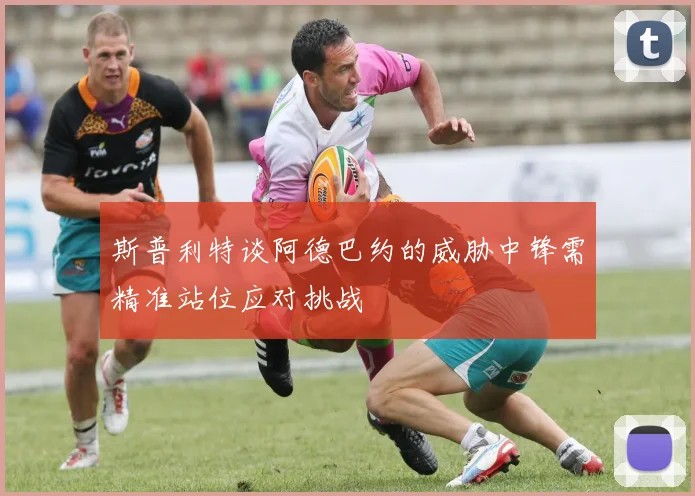 斯普利特谈阿德巴约的威胁中锋需精准站位应对挑战