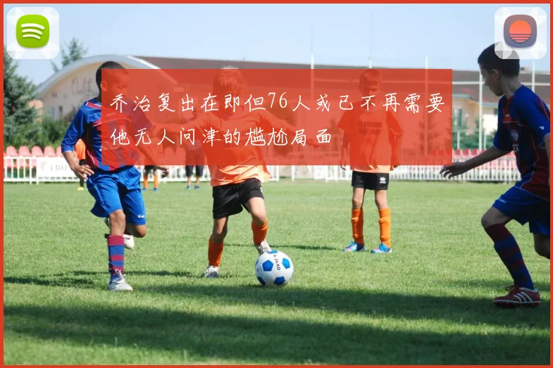 乔治复出在即但76人或已不再需要他无人问津的尴尬局面