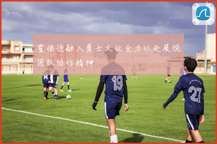 霍福德融入勇士文化全力以赴展现团队协作精神