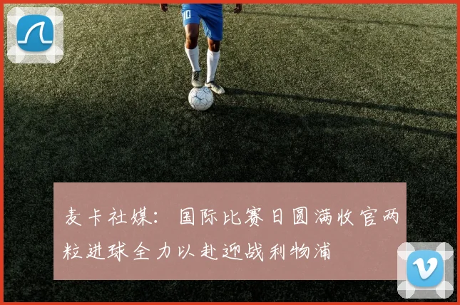 麦卡社媒：国际比赛日圆满收官两粒进球全力以赴迎战利物浦