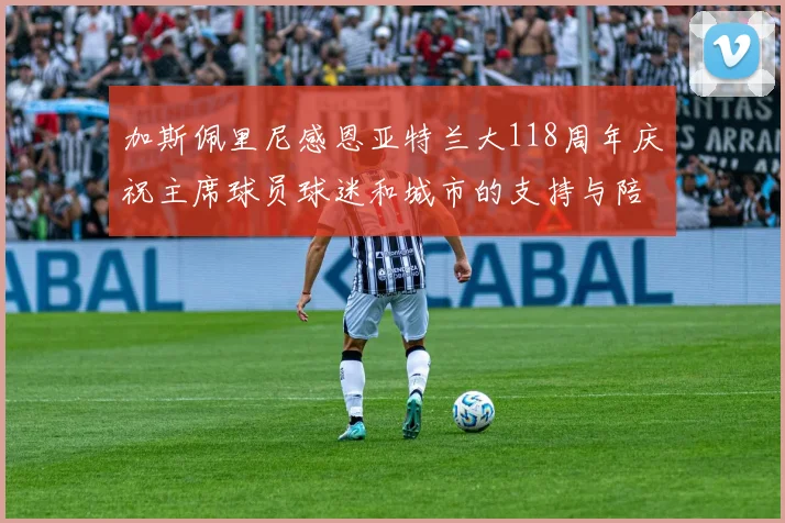 加斯佩里尼感恩亚特兰大118周年庆祝主席球员球迷和城市的支持与陪伴