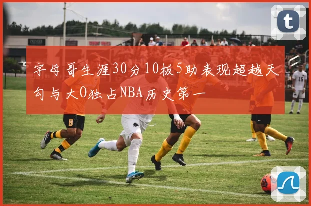 字母哥生涯30分10板5助表现超越天勾与大O独占NBA历史第一