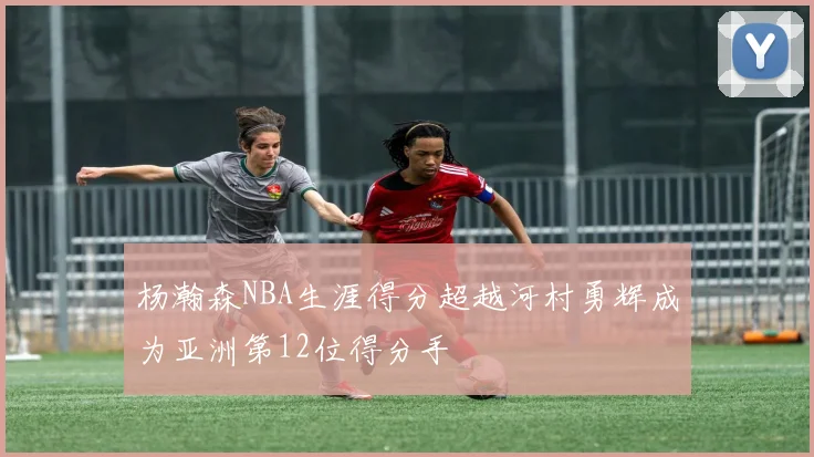 杨瀚森NBA生涯得分超越河村勇辉成为亚洲第12位得分手