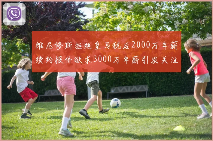 维尼修斯拒绝皇马税后2000万年薪续约报价欲求3000万年薪引发关注