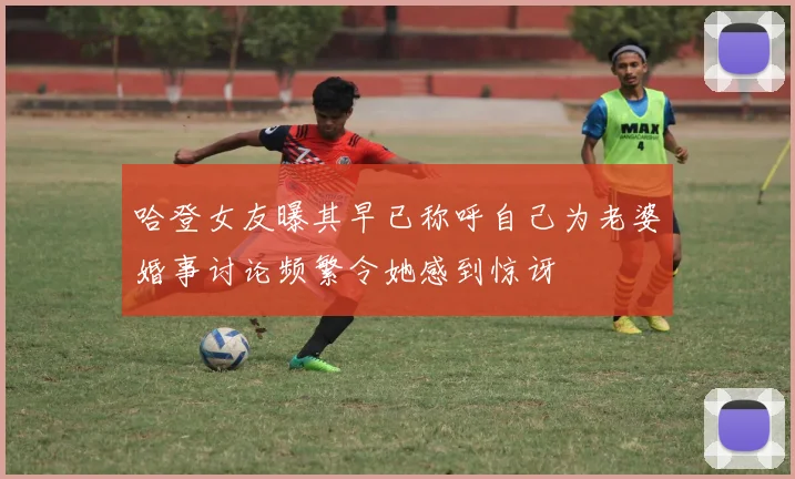 哈登女友曝其早已称呼自己为老婆婚事讨论频繁令她感到惊讶