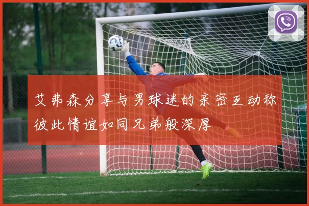 艾弗森分享与男球迷的亲密互动称彼此情谊如同兄弟般深厚
