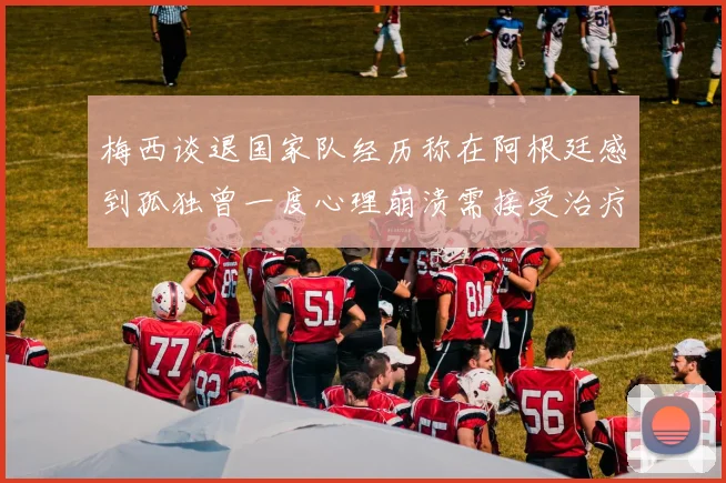 梅西谈退国家队经历称在阿根廷感到孤独曾一度心理崩溃需接受治疗