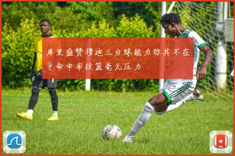 库里盛赞穆迪三分球能力称其不在乎命中率投篮毫无压力