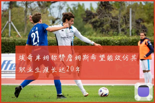 埃奇库姆称赞詹姆斯希望能效仿其职业生涯长达20年